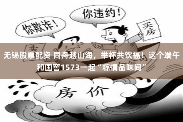 无锡股票配资 同舟越山海，举杯共饮福！这个端午和国窖1573一起“粽情品味间”