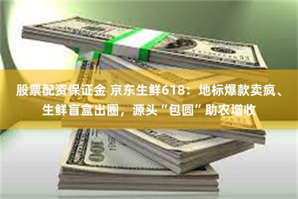 股票配资保证金 京东生鲜618：地标爆款卖疯、生鲜盲盒出圈，源头“包圆”助农增收