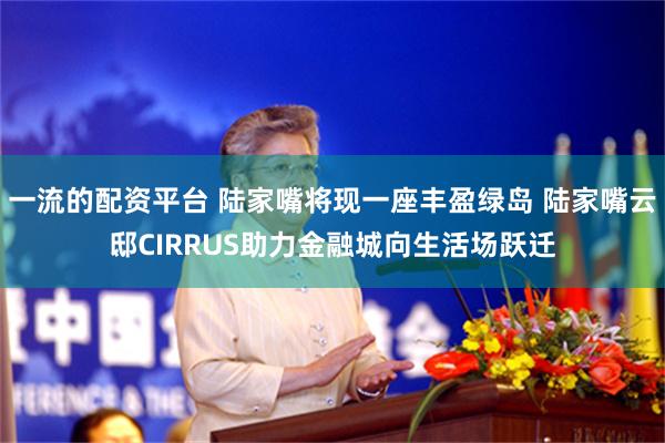 一流的配资平台 陆家嘴将现一座丰盈绿岛 陆家嘴云邸CIRRUS助力金融城向生活场跃迁