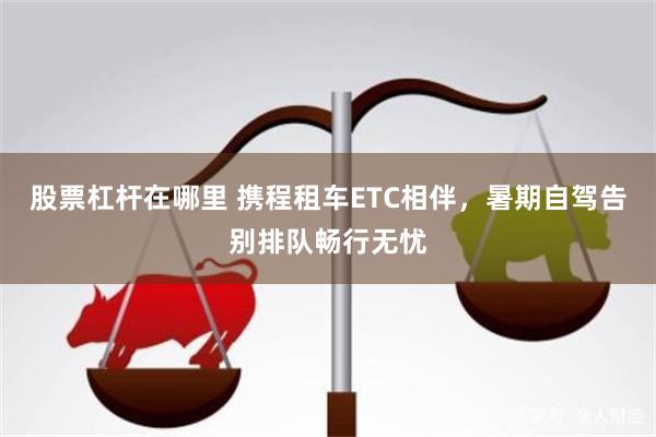 股票杠杆在哪里 携程租车ETC相伴，暑期自驾告别排队畅行无忧