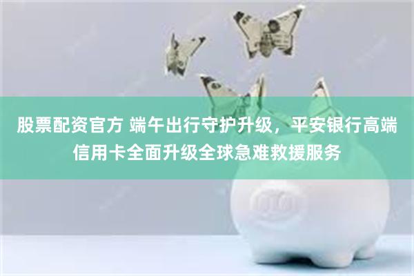股票配资官方 端午出行守护升级，平安银行高端信用卡全面升级全球急难救援服务