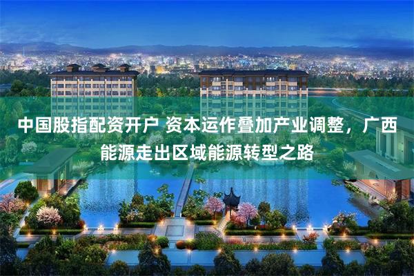 中国股指配资开户 资本运作叠加产业调整，广西能源走出区域能源转型之路