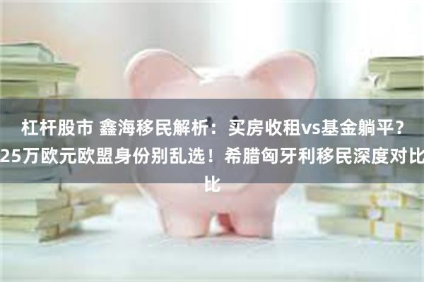 杠杆股市 鑫海移民解析：买房收租vs基金躺平？25万欧元欧盟身份别乱选！希腊匈牙利移民深度对比