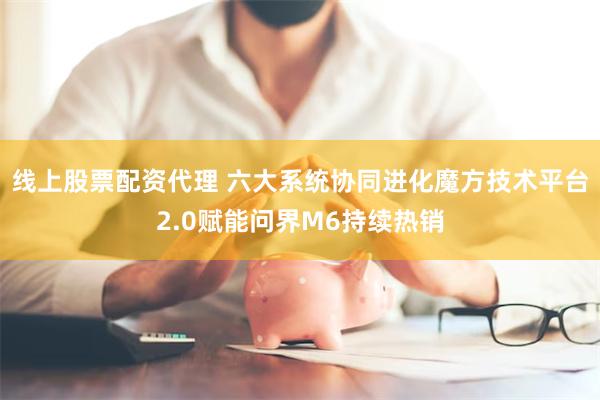 线上股票配资代理 六大系统协同进化魔方技术平台2.0赋能问界M6持续热销