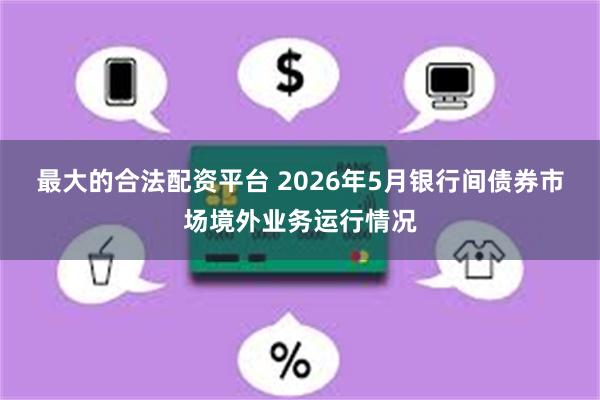 最大的合法配资平台 2026年5月银行间债券市场境外业务运行情况