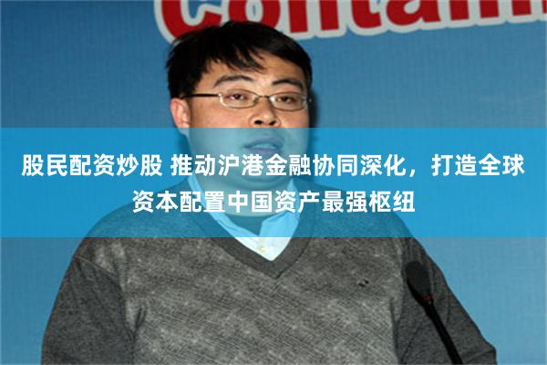 股民配资炒股 推动沪港金融协同深化，打造全球资本配置中国资产最强枢纽