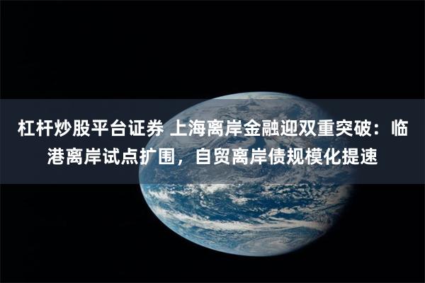 杠杆炒股平台证券 上海离岸金融迎双重突破：临港离岸试点扩围，自贸离岸债规模化提速