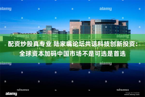 配资炒股真专业 陆家嘴论坛共话科技创新投资：全球资本加码中国市场不是可选是首选