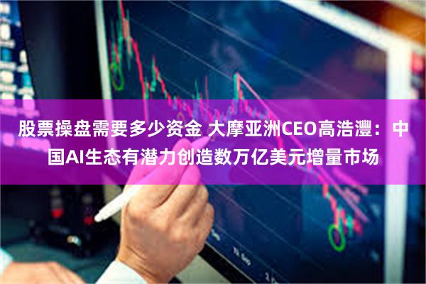 股票操盘需要多少资金 大摩亚洲CEO高浩灃：中国AI生态有潜力创造数万亿美元增量市场
