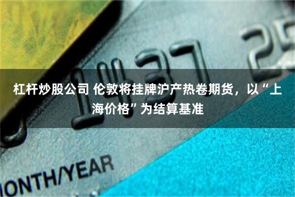 杠杆炒股公司 伦敦将挂牌沪产热卷期货，以“上海价格”为结算基准