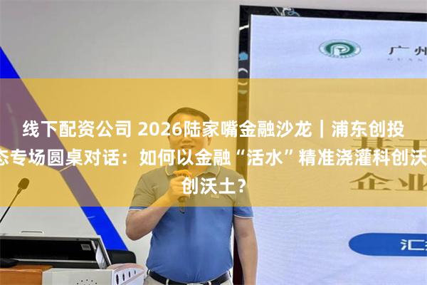 线下配资公司 2026陆家嘴金融沙龙｜浦东创投生态专场圆桌对话：如何以金融“活水”精准浇灌科创沃土？