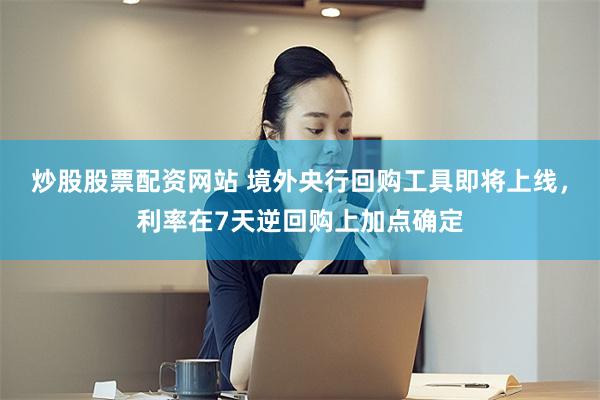 炒股股票配资网站 境外央行回购工具即将上线，利率在7天逆回购上加点确定