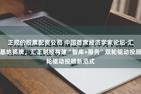 正规的股票配资公司 中国首席经济学家论坛·汇正投研基地揭牌，汇正财经构建“智库+服务”双轮驱动投顾新范式