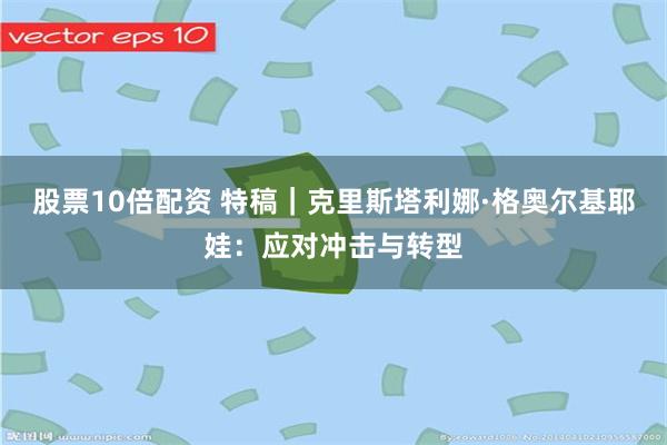 股票10倍配资 特稿｜克里斯塔利娜·格奥尔基耶娃：应对冲击与转型
