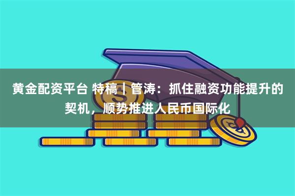 黄金配资平台 特稿｜管涛：抓住融资功能提升的契机，顺势推进人民币国际化