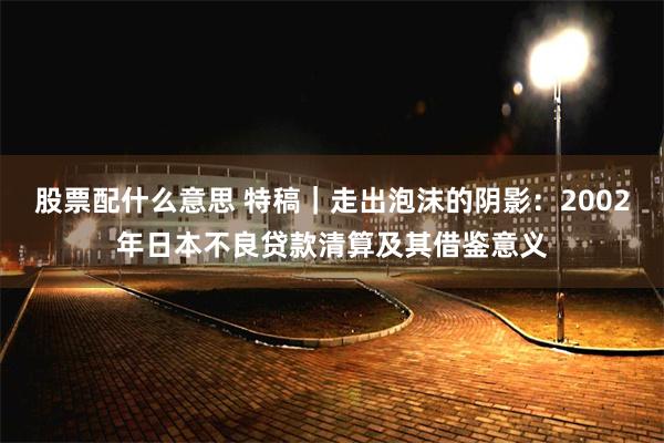 股票配什么意思 特稿｜走出泡沫的阴影：2002年日本不良贷款清算及其借鉴意义