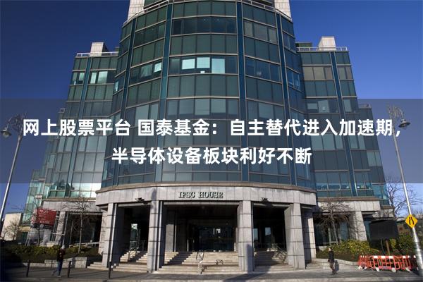 网上股票平台 国泰基金：自主替代进入加速期，半导体设备板块利好不断