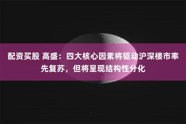 配资买股 高盛：四大核心因素将驱动沪深楼市率先复苏，但将呈现结构性分化