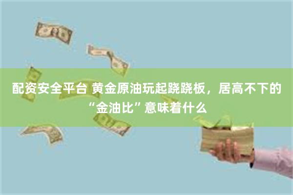 配资安全平台 黄金原油玩起跷跷板，居高不下的“金油比”意味着什么