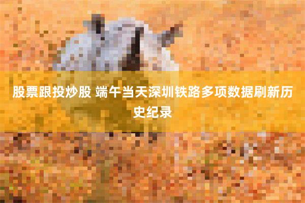 股票跟投炒股 端午当天深圳铁路多项数据刷新历史纪录