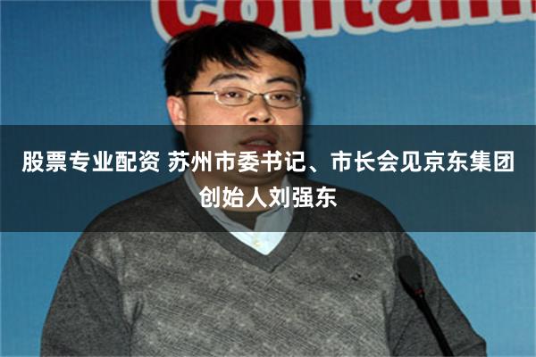 股票专业配资 苏州市委书记、市长会见京东集团创始人刘强东