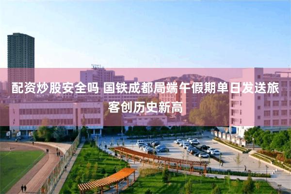 配资炒股安全吗 国铁成都局端午假期单日发送旅客创历史新高