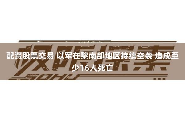 配资股票交易 以军在黎南部地区持续空袭 造成至少16人死亡