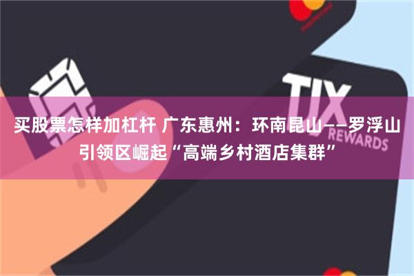 买股票怎样加杠杆 广东惠州：环南昆山——罗浮山引领区崛起“高端乡村酒店集群”