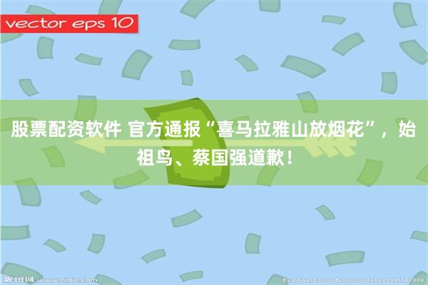 股票配资软件 官方通报“喜马拉雅山放烟花”，始祖鸟、蔡国强道歉！