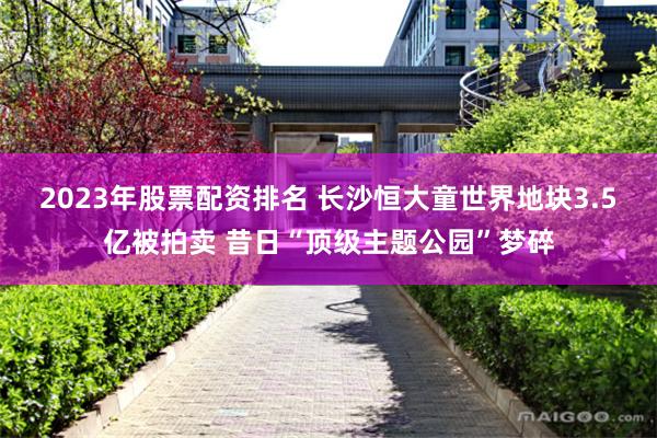 2023年股票配资排名 长沙恒大童世界地块3.5亿被拍卖 昔日“顶级主题公园”梦碎