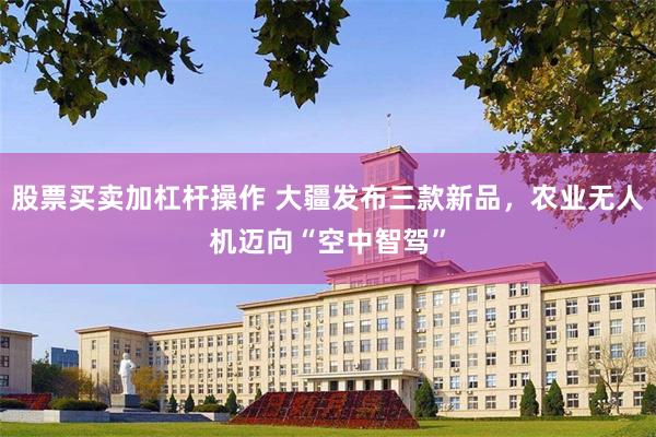 股票买卖加杠杆操作 大疆发布三款新品，农业无人机迈向“空中智驾”