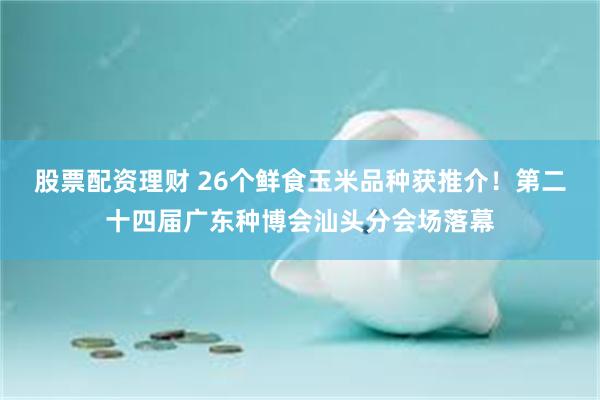 股票配资理财 26个鲜食玉米品种获推介！第二十四届广东种博会汕头分会场落幕