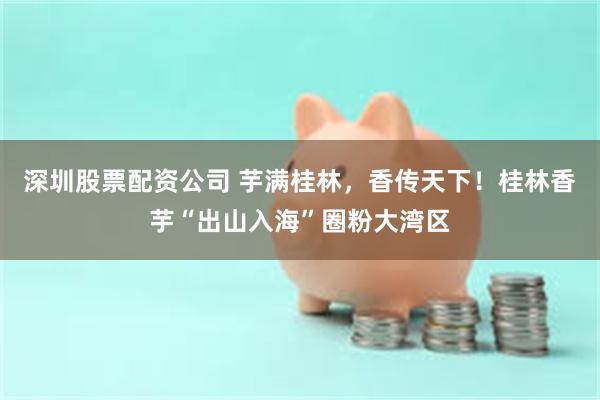 深圳股票配资公司 芋满桂林，香传天下！桂林香芋“出山入海”圈粉大湾区