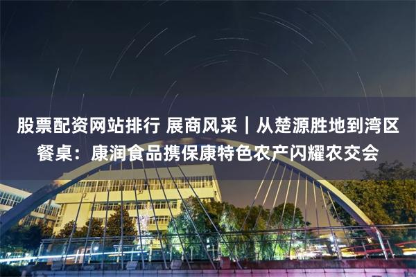 股票配资网站排行 展商风采｜从楚源胜地到湾区餐桌：康润食品携保康特色农产闪耀农交会