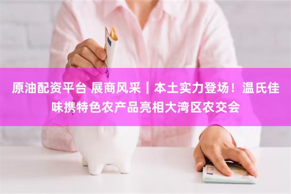 原油配资平台 展商风采｜本土实力登场！温氏佳味携特色农产品亮相大湾区农交会