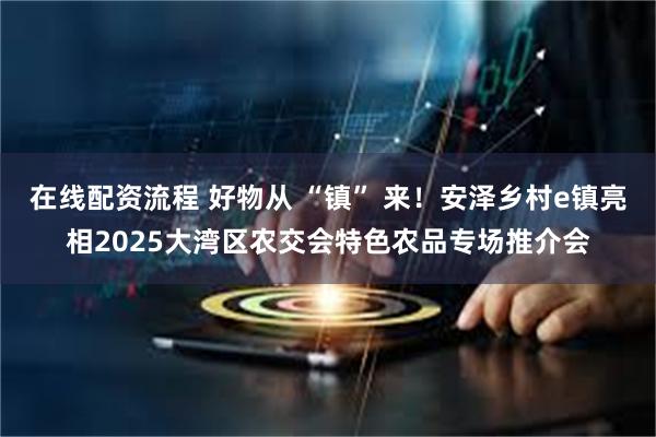 在线配资流程 好物从 “镇” 来！安泽乡村e镇亮相2025大湾区农交会特色农品专场推介会
