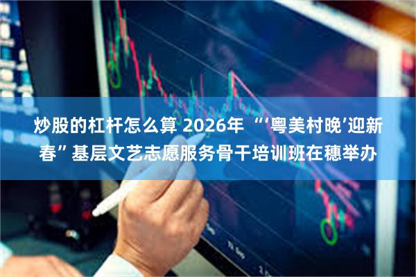 炒股的杠杆怎么算 2026年 “‘粤美村晚’迎新春”基层文艺志愿服务骨干培训班在穗举办