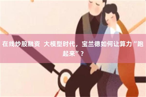 在线炒股融资  大模型时代，宝兰德如何让算力“跑起来”？