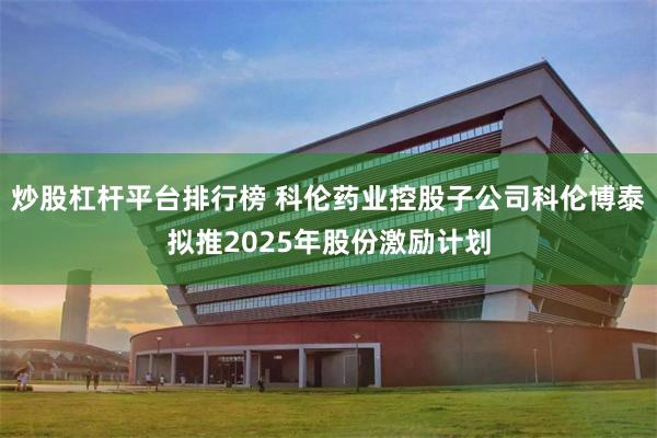 炒股杠杆平台排行榜 科伦药业控股子公司科伦博泰拟推2025年股份激励计划