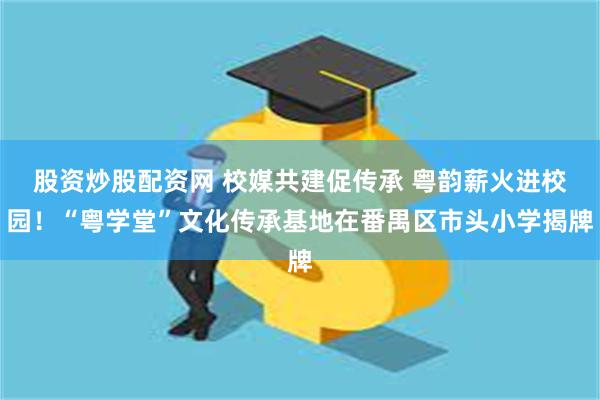 股资炒股配资网 校媒共建促传承 粤韵薪火进校园！“粤学堂”文化传承基地在番禺区市头小学揭牌