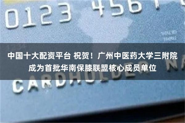 中国十大配资平台 祝贺！广州中医药大学三附院成为首批华南保膝联盟核心成员单位
