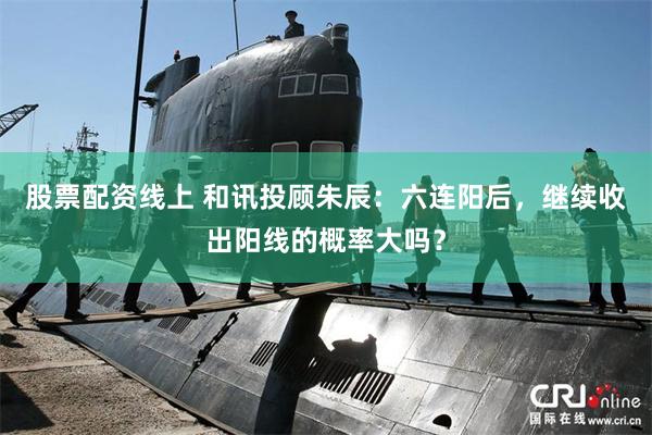 股票配资线上 和讯投顾朱辰：六连阳后，继续收出阳线的概率大吗？