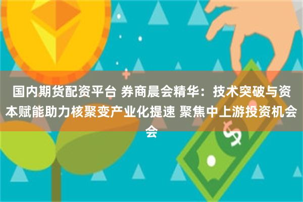 国内期货配资平台 券商晨会精华：技术突破与资本赋能助力核聚变产业化提速 聚焦中上游投资机会