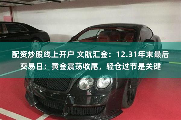 配资炒股线上开户 文航汇金：12.31年末最后交易日：黄金震荡收尾，轻仓过节是关键