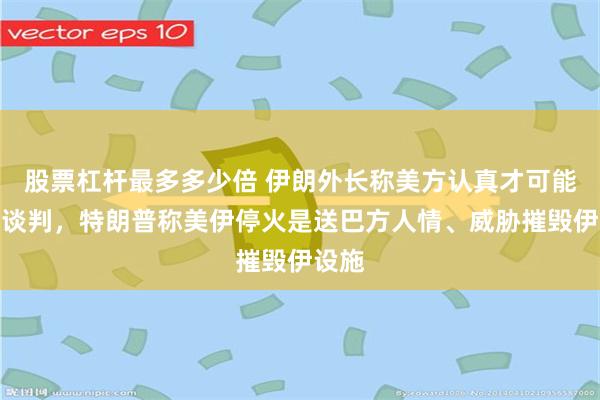 股票杠杆最多多少倍 伊朗外长称美方认真才可能重启谈判，特朗普称美伊停火是送巴方人情、威胁摧毁伊设施