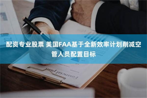 配资专业股票 美国FAA基于全新效率计划削减空管人员配置目标