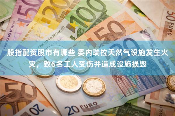 股指配资股市有哪些 委内瑞拉天然气设施发生火灾，致6名工人受伤并造成设施损毁
