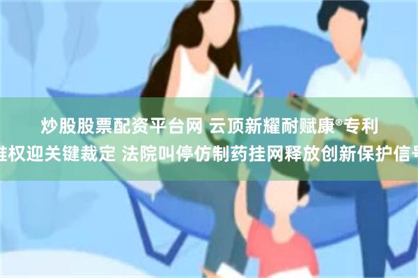 炒股股票配资平台网 云顶新耀耐赋康®专利维权迎关键裁定 法院叫停仿制药挂网释放创新保护信号