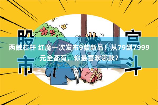 两融杠杆 红魔一次发布9款新品！从79到7999元全都有，你最喜欢哪款？