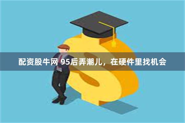配资股牛网 95后弄潮儿，在硬件里找机会